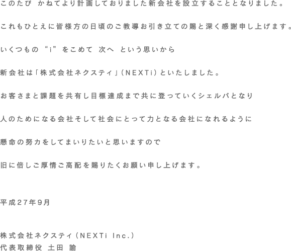 このたび かねてより計画しておりました新会社を設立することとなりました。これもひとえに皆様方の日頃のご教導お引き立ての賜と深く感謝申し上げます。いくつもの “i” をこめて 次へ という思いから新会社は「株式会社ネクスティ」（NEXTi）といたしました。お客さまと課題を共有し目標達成まで共に登っていくシェルパとなり人のためになる会社そして社会にとって力となる会社になれるように懸命の努カをしてまいりたいと思いますので旧に倍しご厚情ご高配を賜りたくお願い申し上げます。平成27年9月株式会社ネクスティ（NEXTi Inc.）代表取締役 土田 論