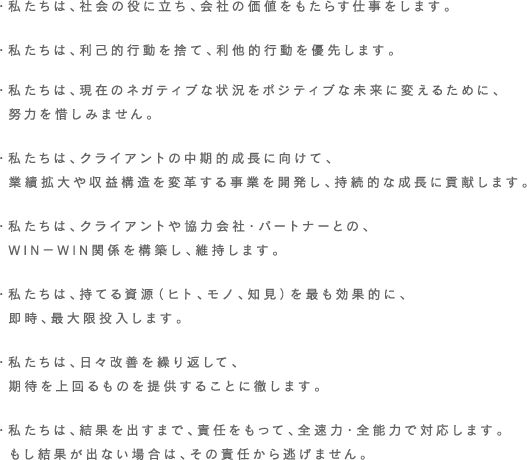 ・社会の役に立ち、会社の価値をもたらす仕事をします。・利己的行動を棄て、利他的行動を優先します。・現在のネガティブな状況をポジティブな未来に変えるために、  努力を惜しみません。・クライアントの中期的成長に向けて、  業績拡大、収益構造を変革する事業を開発し、持続的な成長に貢献します。・クライアントや協力会社・パートナーとの、WIN-WIN関係を構築し、  維持します。・持てる資源（ヒト、モノ、知見）を最も効果的に、即時、最大限投入します。・日々改善を繰り返して、期待を上回るものを提供することに徹します。・結果を出すまで、責任を持って、全速力・全能力で対応します。  もし結果がでない場合は、その責任から逃げません。