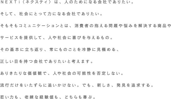 ＮＥＸＴⅰ〈ネクスティ〉は、人のためになる会社でありたい。そして、社会にとって力になる会社でありたい。そもそもコミュニケーションとは、消費者の抱える問題や悩みを解決する商品やサービスを提供して、人や社会に喜びを与えるもの。その基本に立ち返り、常にものごとを冷静に見極める、正しい目を持つ会社でありたいと考えます。ありきたりな価値観で、人や社会の可能性を否定しない。流行だけをいたずらに追いかけない。でも、新しさ、発見を追求する。若い力も、老練な経験値も、どちらも尊ぶ。