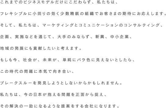 これまでのビジネスモデルだけにこだわらず、私たちは、フレキシブルに小回りの効く少数精鋭の組織でお客さまの期待にお応えします。そして、私たちは、マーケティングとコミュニケーションのコンサルティング、企画、実施などを通じて、大手のみならず、新興、中小企業、地域の発展にも貢献したいと考えます。もしも今、社会が、未来が、単純にバラ色に見えないとしたら、この時代の問題に本気で向き合い、ブレークスルーを発見しようとしないからかもしれません。私たちは、今の日本が抱える問題を正面から捉え、その解決の一助になるような提案をする会社になります。